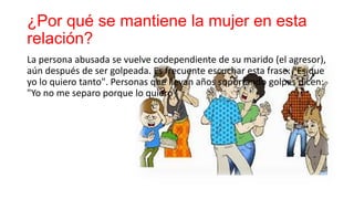 ¿Por qué se mantiene la mujer en esta
relación?
La persona abusada se vuelve codependiente de su marido (el agresor),
aún después de ser golpeada. Es frecuente escuchar esta frase: "Es que
yo lo quiero tanto". Personas que llevan años soportando golpes dicen:
"Yo no me separo porque lo quiero"
 
