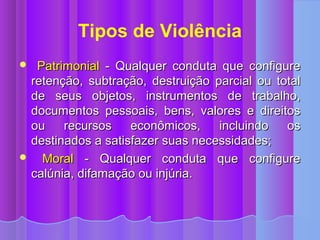 Tipos de Violência
 Patrimonial - Qualquer conduta que configure
 retenção, subtração, destruição parcial ou total
 de seus objetos, instrumentos de trabalho,
 documentos pessoais, bens, valores e direitos
 ou    recursos    econômicos,    incluindo   os
 destinados a satisfazer suas necessidades;
 Moral - Qualquer conduta que configure
 calúnia, difamação ou injúria.
 