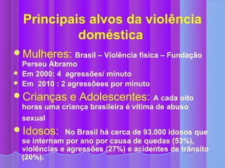 Principais alvos da violência
             doméstica
Mulheres: Brasil – Violência física – Fundação
    Perseu Abramo
   Em 2000: 4 agressões/ minuto
   Em 2010 : 2 agressõees por minuto
Crianças        e Adolescentes: A cada oito
    horas uma criança brasileira é vítima de abuso
    sexual
Idosos: No Brasil há cerca de 93.000 idosos que
    se internam por ano por causa de quedas (53%),
    violências e agressões (27%) e acidentes de trânsito
    (20%).
 