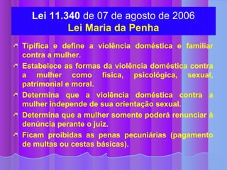 Lei 11.340 de 07 de agosto de 2006
          Lei Maria da Penha
Tipifica e define a violência doméstica e familiar
contra a mulher.
Estabelece as formas da violência doméstica contra
a mulher como física, psicológica, sexual,
patrimonial e moral.
Determina que a violência doméstica contra a
mulher independe de sua orientação sexual.
Determina que a mulher somente poderá renunciar à
denúncia perante o juiz.
Ficam proibidas as penas pecuniárias (pagamento
de multas ou cestas básicas).
 