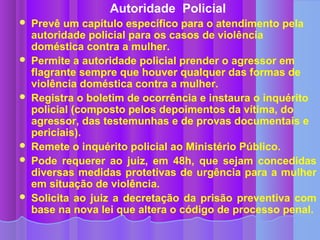 Autoridade Policial
   Prevê um capítulo específico para o atendimento pela
    autoridade policial para os casos de violência
    doméstica contra a mulher.
   Permite a autoridade policial prender o agressor em
    flagrante sempre que houver qualquer das formas de
    violência doméstica contra a mulher.
   Registra o boletim de ocorrência e instaura o inquérito
    policial (composto pelos depoimentos da vítima, do
    agressor, das testemunhas e de provas documentais e
    periciais).
   Remete o inquérito policial ao Ministério Público.
   Pode requerer ao juiz, em 48h, que sejam concedidas
    diversas medidas protetivas de urgência para a mulher
    em situação de violência.
   Solicita ao juiz a decretação da prisão preventiva com
    base na nova lei que altera o código de processo penal.
 