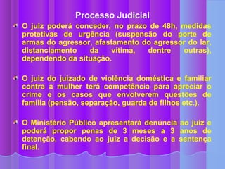 Processo Judicial
O juiz poderá conceder, no prazo de 48h, medidas
protetivas de urgência (suspensão do porte de
armas do agressor, afastamento do agressor do lar,
distanciamento   da     vítima, dentre   outras),
dependendo da situação.

O juiz do juizado de violência doméstica e familiar
contra a mulher terá competência para apreciar o
crime e os casos que envolverem questões de
família (pensão, separação, guarda de filhos etc.).

O Ministério Público apresentará denúncia ao juiz e
poderá propor penas de 3 meses a 3 anos de
detenção, cabendo ao juiz a decisão e a sentença
final.
 