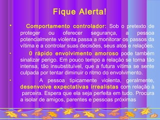Fique Alerta!
•      Comportamento controlador: Sob o pretexto de
    proteger     ou    oferecer    segurança,     a   pessoa
    potencialmente violenta passa a monitorar os passos da
    vítima e a controlar suas decisões, seus atos e relações.
•       0 rápido envolvimento amoroso pode também
    sinalizar perigo. Em pouco tempo a relação se torna tão
    intensa, tão insubstituível, que a futura vítima se sente
    culpada por tentar diminuir o ritmo do envolvimento.
•            A pessoa tipicamente violenta, geralmente,
    desenvolve expectativas irrealistas com relação à
     parceira. Espera que ela seja perfeita em tudo. Procura
    a isolar de amigos, parentes e pessoas próximas
 