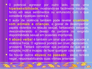    0 potencial agressor por outro lado, revela uma
    hipersensibilidade, mostrando-se facilmente insultado,
    ferido em seus sentimentos ou enfurecido com o que
    considera injustiças contra si.
   0 autor de violência também pode revelar crueldade
    com animais e crianças, e gostar de desempenhar
    papéis violentos na relação sexual, fantasiando estupros,
    desconsiderando o desejo da parceira ou exigindo
    disponibilidade sexual em ocasiões impróprias.
   0 abuso verbal é também um sinal que pode preceder a
    violência física. O agressor poderá ser cruel, depreciativo,
    grosseiro. Tentará convencer sua parceira de que ela é
    estúpida, inútil e incapaz de fazer qualquer coisa sem ele.
   Se houver outros abusos no passado , ele(a) tentará
    negar, responsabilizando suas vítimas anteriores.
 