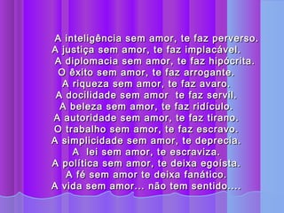 A inteligência sem amor, te faz perverso.
A justiça sem amor, te faz implacável.
 A diplomacia sem amor, te faz hipócrita.
  O êxito sem amor, te faz arrogante.
   A riqueza sem amor, te faz avaro.
 A docilidade sem amor te faz servil.
  A beleza sem amor, te faz ridículo.
A autoridade sem amor, te faz tirano.
O trabalho sem amor, te faz escravo.
A simplicidade sem amor, te deprecia.
     A lei sem amor, te escraviza.
A política sem amor, te deixa egoísta.
    A fé sem amor te deixa fanático.
A vida sem amor... não tem sentido....
 