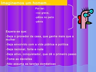 Imaginemos um homem…
                       Por ter:
                       -voz grave,
                       -pêlos no peito
                       -pênis



 Espera-se que:
 -Seja o provedor da casa, que ganhe mais que a
 mulher
 -Seja envolvido com a vida pública e política
 -Seja racional, forte e rude
 -Seja ativo, conquistador, que dê o primeiro passo
 -Tome as decisões
 -Não assuma as tarefas domésticas
 