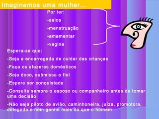 Imaginemos uma mulher…
                  Por ter:
                  -seios
                  -menstruação
                  -amamentar
                  -vagina
 Espera-se que:
 -Seja a encarregada de cuidar das crianças
 -Faça os afazeres domésticos
 -Seja doce, submissa e fiel
 -Espere ser conquistada
 -Consulte sempre o esposo ou companheiro antes de tomar
 uma decisão
 -Não seja piloto de avião, caminhoneira, juíza, promotora,
 delegada e nem ganhe mais do que o homem
 