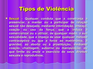 Tipos de Violência
   Sexual - Qualquer conduta que a constranja a
    presenciar, a manter ou a participar de relação
    sexual não desejada, mediante intimidação, ameaça,
    coação ou uso da força; que a induza a
    comercializar ou a utilizar, de qualquer modo, a sua
    sexualidade, que a impeça de usar qualquer método
    contraceptivo ou que a force ao matrimônio, à
    gravidez, ao aborto ou à prostituição, mediante
    coação, chantagem, suborno ou manipulação; ou
    que limite ou anule o exercício de seus direitos
    sexuais e reprodutivos;
 