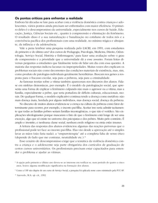 Os pontos críticos para enfrentar a realidade 
Embora há décadas se lute para acabar com a violência doméstica contra crianças e ado-lescentes, 
vários pontos ainda precisam ser enfrentados com maior eficiência. O primei-ro 
deles é o descompromisso da universidade, especialmente nos cursos de Saúde, Edu-cação, 
Justiça, Ciências Sociais etc., quanto à compreensão e eliminação do fenômeno. 
O resultado disso é a sua naturalização e banalização no cotidiano de todos nós e a 
convivência pacífica dos profissionais com uma realidade, no mínimo trágica e ultrajan-te, 
da infância e da adolescência. 
Vale a pena lembrar uma pesquisa realizada pelo LACRI, em 1991, com estudantes 
do primeiro e do último ano8 dos cursos de Pedagogia, Psicologia, Medicina, Direito, Odon-tologia, 
Serviço Social, História e Enfermagem,9 para fazer uma avaliação sobre o grau 
de compreensão e a prioridade que a universidade dá a esse assunto. Foram feitas di-versas 
perguntas a estudantes que fatalmente terão de lidar um dia com essa questão. A 
maioria das respostas indicou lacunas ou impropriedades. Muitas vezes eles explicam os 
problemas sociais não como decorrentes das condições materiais de existência, mas, sim, 
como produto de patologias individuais geralmente hereditárias. Buscam nos genes a res-posta 
para o fracasso escolar, seja para a pobreza, seja para a criminalidade. 
As famosas teorias sobre a vítima também apareceram nos discursos dos alunos. Fala-se 
em ninfetas demoníacas, por exemplo. É o modelo da patologização social, que apre-senta 
uma forma de explicar o fenômeno culpando não mais o agressor ou a vítima, mas a 
família, especialmente a pobre, que seria portadora de déficits culturais, educacionais, mo-rais. 
De qualquer forma, o modelo explicativo continua tendo a doença como metáfora: não 
mais doença inata, herdada por alguns indivíduos, mas doença social, doença da pobreza. 
No discurso de muitos alunos evidencia-se a crença na cultura da pobreza como fator de-terminante 
para ocorrer, por exemplo, o incesto pai-filha. Aceitar isso seria admitir tacitamen-te 
que todas as famílias pobres seriam famílias incestogênicas, o que não é verídico. São ex-plicações 
ideologizantes porque mascaram o fato de que o fenômeno está longe de ser uma 
exceção, algo que só existe no universo dos psicopatas e dos pobres. Muito pelo contrário. É 
amplo e irrestrito, e nenhuma classe social, nenhum credo religioso ou etnia estão imunes. 
A leitura das respostas dos alunos evidenciou algumas das reações perversas que o 
profissional pode ter face ao incesto pai-filha. Elas vão desde a aprovação até o simples 
lavar as mãos (não faria nada), a “empurroterapia” até a completa falta de senso ético 
(depende do lado que me contratar, neutralidade etc.).10 
Esse cenário de descompromisso exige que a temática da violência doméstica con-tra 
a criança e o adolescente seja parte obrigatória dos currículos de graduação de 
certos cursos universitários. Os profissionais precisam estar capacitados para enten-der 
23 
o problema e ajudar as vítimas. 
8 A opção pelo primeiro e último ano deveu-se ao interesse em verificar se, num período de quatro a cinco 
anos, houve alguma modificação significativa na formação dos alunos. 
9 Como a USP não dispõe de um curso de Serviço Social, a pesquisa foi aplicada neste curso ministrado pela PUC-SP. 
10 Azevedo, M.A. op. cit., 1992. 
 