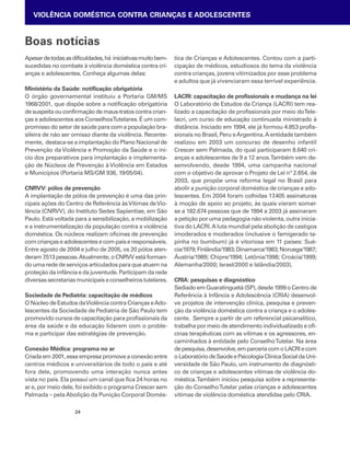 VIOLÊNCIA DOMÉSTICA CONTRA CRIANÇAS E ADOLESCENTES 
Boas notícias 
Apesar de todas as dificuldades, há iniciativas muito bem-sucedidas 
no combate à violência doméstica contra cri-anças 
e adolescentes. Conheça algumas delas: 
Ministério da Saúde: notificação obrigatória 
O órgão governamental instituiu a Portaria GM/MS 
1968/2001, que dispõe sobre a notificação obrigatória 
de suspeita ou confirmação de maus-tratos contra crian-ças 
e adolescentes aos Conselhos Tutelares. É um com-promisso 
do setor de saúde para com a população bra-sileira 
de não ser omisso diante da violência. Recente-mente, 
destaca-se a implantação do Plano Nacional de 
Prevenção da Violência e Promoção da Saúde e o iní-cio 
dos preparativos para implantação e implementa-ção 
de Núcleos de Prevenção à Violência em Estados 
e Municípios (Portaria MS/GM 936, 19/05/04). 
CNRVV: pólos de prevenção 
A implantação de pólos de prevenção é uma das prin-cipais 
ações do Centro de Referência às Vítimas de Vio-lência 
(CNRVV), do Instituto Sedes Sapientiae, em São 
Paulo. Está voltada para a sensibilização, a mobilização 
e a instrumentalização da população contra a violência 
doméstica. Os núcleos realizam oficinas de prevenção 
com crianças e adolescentes e com pais e responsáveis. 
Entre agosto de 2004 e julho de 2005, os 20 pólos aten-deram 
7.513 pessoas. Atualmente, o CNRVV está forman-do 
uma rede de serviços articulados para que atuem na 
proteção da infância e da juventude. Participam da rede 
diversas secretarias municipais e conselheiros tutelares. 
Sociedade de Pediatria: capacitação de médicos 
O Núcleo de Estudos da Violência contra Crianças e Ado-lescentes 
da Sociedade de Pediatria de São Paulo tem 
promovido cursos de capacitação para profissionais da 
área da saúde e da educação lidarem com o proble-ma 
e participar das estratégias de prevenção. 
Conexão Médica: programa no ar 
Criada em 2001, essa empresa promove a conexão entre 
centros médicos e universitários de todo o país e até 
fora dele, promovendo uma interação nunca antes 
vista no país. Ela possui um canal que fica 24 horas no 
ar e, por meio dele, foi exibido o programa Crescer sem 
Palmada – pela Abolição da Punição Corporal Domés-tica 
24 
de Crianças e Adolescentes. Contou com a parti-cipação 
de médicos, estudiosos do tema da violência 
contra crianças, jovens vitimizados por esse problema 
e adultos que já vivenciaram essa terrível experiência. 
LACRI: capacitação de profissionais e mudança na lei 
O Laboratório de Estudos da Criança (LACRI) tem rea-lizado 
a capacitação de profissionais por meio do Tele-lacri, 
um curso de educação continuada ministrado à 
distância. Iniciado em 1994, ele já formou 4.853 profis-sionais 
no Brasil, Peru e Argentina. A entidade também 
realizou em 2003 um concurso de desenho infantil 
Crescer sem Palmada, do qual participaram 8.640 cri-anças 
e adolescentes de 9 a 12 anos. Também vem de-senvolvendo, 
desde 1994, uma campanha nacional 
com o objetivo de aprovar o Projeto de Lei nº 2.654, de 
2003, que propõe uma reforma legal no Brasil para 
abolir a punição corporal doméstica de crianças e ado-lescentes. 
Em 2004 foram colhidas 17.405 assinaturas 
à moção de apoio ao projeto, às quais vieram somar-se 
a 182.674 pessoas que de 1994 a 2003 já assinaram 
a petição por uma pedagogia não violenta, outra inicia-tiva 
do LACRI. A luta mundial pela abolição de castigos 
imoderados e moderados (inclusive o famigerado ta-pinha 
no bumbum) já é vitoriosa em 11 países: Sué-cia/ 
1979; Finlândia/1983; Dinamarca/1983; Noruega/1987; 
Áustria/1989; Chipre/1994; Letônia/1998; Croácia/1999; 
Alemanha/2000; Israel/2000 e Islândia/2003). 
CRIA: pesquisas e diagnóstico 
Sediado em Guaratinguetá (SP), desde 1999 o Centro de 
Referência à Infância e Adolescência (CRIA) desenvol-ve 
projetos de intervenção clínica, pesquisa e preven-ção 
da violência doméstica contra a criança e o adoles-cente. 
Sempre a partir de um referencial psicanalítico, 
trabalha por meio de atendimento individualizado e ofi-cinas 
terapêuticas com as vítimas e os agressores, en-caminhados 
à entidade pelo Conselho Tutelar. Na área 
de pesquisa, desenvolve, em parceria com o LACRI e com 
o Laboratório de Saúde e Psicologia Clínica Social da Uni-versidade 
de São Paulo, um instrumento de diagnósti-co 
de crianças e adolescentes vítimas de violência do-méstica. 
Também iniciou pesquisa sobre a representa-ção 
do Conselho Tutelar pelas crianças e adolescentes 
vítimas de violência doméstica atendidas pelo CRIA. 
 