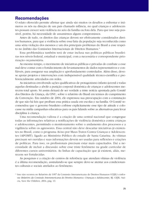 Recomendações 
O relato oferecido permite afirmar que ainda são muitos os desafios a enfrentar e inú-meros 
os nós na direção de um país chamado infância, no qual crianças e adolescen-tes 
possam crescer sem violência no seio da família ou fora dela. Para que isso seja pos-sível, 
porém, há necessidade de assumirmos alguns compromissos. 
Antes de tudo, os direitos das crianças devem ser efetivamente considerados direi-tos 
humanos, para que a violência sobre essa fatia da população seja reconhecida como 
uma séria violação dos mesmos e um dos principais problemas do Brasil a esse respei-to 
no âmbito das Comissões Internacionais de Direitos Humanos.11 
Essa problemática também terá de estar inclusa nas políticas públicas brasilei-ras 
nos níveis federal, estadual e municipal, com a necessária e correspondente prio-rização 
25 
orçamentária. 
Ao mesmo tempo, o movimento de iniciativas públicas e privadas de combate a esse 
mal deve contar com o fortalecimento de levantamentos de dados representativos e con-fiáveis, 
para assegurar sua ampliação e aprofundamento controlados. Além disso, deve-se 
apoiar projetos e intervenções com indispensável qualidade técnico-científica e pre-ferencialmente 
articulados em redes. 
As iniciativas envolvendo ações qualificativas de protagonismo infanto-juvenil e todas 
aquelas destinadas a abolir a punição corporal doméstica de crianças e adolescentes me-recem 
total apoio. Só assim deixará de ser verdade a triste notícia apontada pelo Comitê 
dos Direitos da Criança, da ONU, sobre o relatório do Brasil em termos do cumprimento 
da Convenção. Em outubro de 2004, ele expressou sua preocupação com a constatação 
de que não há leis que proíbam essa prática usada em escolas e na família. O Comitê re-comendou 
que o governo brasileiro coibisse explicitamente esse tipo de atitude e colo-casse 
na mídia campanhas educativas para os pais falando sobre as alternativas para levar 
disciplina à criança. 
Uma recomendação valiosa é a criação de uma central nacional que congregue 
todas as informações relativas a notificações de violência doméstica contra crianças 
e adolescentes, permitindo o monitoramento sobre o andamento dos processos e a 
vigilância sobre os agressores. Essa central não deve descartar iniciativas já existen-tes 
no Brasil, como o programa Aviso por Maus-Tratos Contra Crianças e Adolescen-tes 
(APOMT), ligado ao Ministério Público do estado de Santa Catarina. As vítimas 
precisam ser ouvidas e suas informações devem ser usadas para reflexões e criações 
de políticas. Para isso, os profissionais precisam estar mais capacitados. Daí a ne-cessidade 
de incluir a discussão sobre esse triste fenômeno na grade curricular de 
diferentes cursos universitários. As linhas de capacitação que já existem, aliás, me-recem 
ser fortalecidas. 
As pesquisas e a criação de centros de referência que atendam vítimas de violência 
é a última recomendação, assinalando-se que sempre deve-se atentar aos condicionan-tes 
culturais e sociais atrelados ao fenômeno. 
11 Isso não ocorreu no Relatório de 1997 da Comissão Interamericana de Direitos Humanos (CEJIL) confor-me 
Relatório da Comissão Interamericana de Direitos Humanos: Crianças e Adolescentes, RJ, CEJIL: Sué-cia, 
Save the Children, 2004, pág. 13. 
 