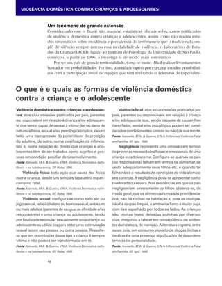 VIOLÊNCIA DOMÉSTICA CONTRA CRIANÇAS E ADOLESCENTES 
Um fenômeno de grande extensão 
Considerando que o Brasil não mantém estatísticas oficiais sobre casos notificados 
de violência doméstica contra crianças e adolescentes, assim como não realiza estu-dos 
O que é e quais as formas de violência doméstica 
contra a criança e o adolescente 
16 
sistemáticos sobre incidência e prevalência do fenômeno e que o tradicional com-plô 
de silêncio sempre cercou essa modalidade de violência, o Laboratório de Estu-dos 
da Criança (LACRI), ligado ao Instituto de Psicologia da Universidade de São Paulo, 
começou, a partir de 1996, a investigá-la de modo mais sistemático. 
Por ser um país de grande territorialidade, torna-se muito difícil realizar levantamentos 
baseados em probabilidades. Por isso, a entidade optou por executar estudos possibilísti-cos 
com a participação anual de equipes que vêm realizando o Telecurso de Especializa- 
Violência doméstica contra crianças e adolescen-tes: 
atos e/ou omissões praticados por pais, parentes 
ou responsável em relação à criança e/ou adolescen-te 
que sendo capaz de causar à vítima dor ou dano de 
natureza física, sexual e/ou psicológica implica, de um 
lado, uma transgressão do poder/dever de proteção 
do adulto e, de outro, numa coisificação da infância. 
Isto é, numa negação do direito que crianças e ado-lescentes 
têm de ser tratados como sujeitos e pes-soas 
em condição peculiar de desenvolvimento. 
Fonte: Azevedo, M.A. & Guerra, V.N.A. Violência Doméstica na In-fância 
e na Adolescência, SP, Robe, 1995. 
Violência física: toda ação que causa dor física 
numa criança, desde um simples tapa até o espan-camento 
fatal. 
Fonte: Azevedo, M.A. & Guerra, V.N.A. Violência Doméstica na In-fância 
e na Adolescência, SP, Robe, 1995. 
Violência sexual: configura-se como todo ato ou 
jogo sexual, relação hétero ou homossexual, entre um 
ou mais adultos (parentes de sangue ou afinidade e/ou 
responsáveis) e uma criança ou adolescente, tendo 
por finalidade estimular sexualmente uma criança ou 
adolescente ou utilizá-los para obter uma estimulação 
sexual sobre sua pessoa ou outra pessoa. Ressalte-se 
que em ocorrências desse tipo a criança é sempre 
vítima e não poderá ser transformada em ré. 
Fonte: Azevedo, M.A. & Guerra, V.N.A. Violência Doméstica na In-fância 
e na Adolescência, SP, Robe, 1995. 
Violência fatal: atos e/ou omissões praticados por 
pais, parentes ou responsáveis em relação à criança 
e/ou adolescente que, sendo capazes de causar-lhes 
dano físico, sexual e/ou psicológico podem ser consi-derados 
condicionantes (únicos ou não) de sua morte. 
Fonte: Azevedo, M.A. & Guerra, V.N.A. Infância e Violência Fatal 
em Família, SP, Iglu, 1998. 
Negligência: representa uma omissão em termos 
de prover as necessidades físicas e emocionais de uma 
criança ou adolescente. Configura-se quando os pais 
(ou responsáveis) falham em termos de alimentar, de 
vestir adequadamente seus filhos etc. e quando tal 
falha não é o resultado de condições de vida além do 
seu controle. A negligência pode se apresentar como 
moderada ou severa. Nas residências em que os pais 
negligenciam severamente os filhos observa-se, de 
modo geral, que os alimentos nunca são providencia-dos, 
não há rotinas na habitação e, para as crianças, 
não há roupas limpas, o ambiente físico é muito sujo, 
com lixo espalhado por todos os lados. As crianças 
são, muitas vezes, deixadas sozinhas por diversos 
dias, chegando a falecer em conseqüência de aciden-tes 
domésticos, de inanição. A literatura registra, entre 
esses pais, um consumo elevado de drogas ilícitas e 
de álcool e uma presença significativa de desordens 
severas de personalidade. 
Fonte: Azevedo, M.A. & Guerra, V.N.A. Infância e Violência Fatal 
em Família, SP, Iglu, 1998. 
 