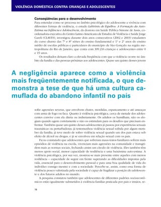 VIOLÊNCIA DOMÉSTICA CONTRA CRIANÇAS E ADOLESCENTES 
Conseqüências para o desenvolvimento 
Para entender como se processa no âmbito psicológico do adolescente a vivência com 
diferentes formas de violência, o estudo Labirinto de Espelhos: A Formação da Auto- 
Estima na Infância e Adolescência, da doutora em Saúde Pública Simone de Assis, co-ordenadora- 
A negligência aparece como a violência 
mais freqüentemente notificada, o que de-monstra 
18 
executiva do Centro Latino-Americano de Estudos de Violência e Saúde Jorge 
Careli (CLAVES), investigou durante dois anos consecutivos (2002 e 2003) estudantes 
do curso diurno das 7ª e 8ª séries do ensino fundamental e 1º e 2º anos do ensino 
médio de escolas públicas e particulares do município de São Gonçalo na região me-tropolitana 
do Rio de Janeiro, que conta com 309.216 crianças e adolescentes entre 0 
e 19 anos. 
Os resultados deixam claro a elevada freqüência com que a violência ocorre no âm-bito 
da família e das pessoas próximas aos adolescentes. Quase um quinto desses jovens 
a tese de que há uma cultura ca-muflada 
do abandono infantil no país 
sofre agressões severas, que envolvem chutes, mordidas, espancamento e até ameaças 
com arma de fogo ou faca. Quanto à violência psicológica, cerca de metade dos adoles-centes 
convive com ela direta ou indiretamente. Os adultos os humilham, não os elo-giam 
quando agem corretamente e não os estimulam para os desafios que precisam en-frentar. 
Também quase um quinto desses adolescentes já passou por experiências sexuais 
traumáticas ou perturbadoras; já testemunhou violência sexual sofrida por algum mem-bro 
da família; já teve medo de sofrer violência sexual quando um dos pais estava sob 
efeito de álcool ou drogas; e já se envolveu em relação sexual com os pais. 
Ficou constatado que adolescentes que sofreram maus-tratos familiares sofrem mais 
episódios de violência na escola, vivenciam mais agressões na comunidade e transgri-dem 
mais as normas sociais, fechando assim um círculo de violência. Eles também têm 
menos apoio social, menor capacidade de resiliência e uma baixíssima auto-estima. A 
violência psicológica, por sua vez, mostrou-se mais presente entre aqueles com menos 
resiliência – capacidade de seguir em frente superando as dificuldades impostas pela 
vida, essencial para o desenvolvimento pessoal e para uma boa qualidade de vida do 
indivíduo consigo mesmo e com a sociedade. Percebe-se, assim, como essa forma de 
violência pouco valorizada pela sociedade é capaz de fragilizar a posição do adolescen-te 
e dos futuros adultos no mundo. 
A pesquisa constatou também que adolescentes de diferentes padrões socioeconô-micos 
estão igualmente submetidos à violência familiar praticada por pais e irmãos, re- 
 