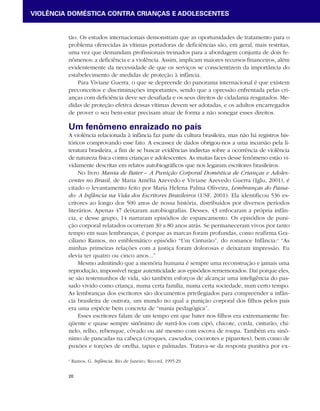 VIOLÊNCIA DOMÉSTICA CONTRA CRIANÇAS E ADOLESCENTES 
tão. Os estudos internacionais demonstram que as oportunidades de tratamento para o 
problema oferecidas às vítimas portadoras de deficiências são, em geral, mais restritas, 
uma vez que demandam profissionais treinados para a abordagem conjunta de dois fe-nômenos: 
20 
a deficiência e a violência. Assim, implicam maiores recursos financeiros, além 
evidentemente da necessidade de que os serviços se conscientizem da importância do 
estabelecimento de medidas de proteção à infância. 
Para Viviane Guerra, o que se depreende do panorama internacional é que existem 
preconceitos e discriminações importantes, sendo que a opressão enfrentada pelas cri-anças 
com deficiência deve ser desafiada e os seus direitos de cidadania resgatados. Me-didas 
de proteção efetiva dessas vítimas devem ser adotadas, e os adultos encarregados 
de prover o seu bem-estar precisam atuar de forma a não sonegar esses direitos. 
Um fenômeno enraizado no país 
A violência relacionada à infância faz parte da cultura brasileira, mas não há registros his-tóricos 
comprovando esse fato. A escassez de dados obrigou-nos a uma incursão pela li-teratura 
brasileira, a fim de se buscar evidências indiretas sobre a ocorrência de violência 
de natureza física contra crianças e adolescentes. As muitas faces desse fenômeno estão vi-vidamente 
descritas em relatos autobiográficos que nos legaram escritores brasileiros. 
No livro Mania de Bater – A Punição Corporal Doméstica de Crianças e Adoles-centes 
no Brasil, de Maria Amélia Azevedo e Viviane Azevedo Guerra (Iglu, 2001), é 
citado o levantamento feito por Maria Helena Palma Oliveira, Lembranças do Passa-do: 
A Infância na Vida dos Escritores Brasileiros (USF, 2001). Ela identificou 536 es-critores 
ao longo dos 500 anos de nossa história, distribuídos por diversos períodos 
literários. Apenas 47 deixaram autobiografias. Desses, 43 enfocaram a própria infân-cia, 
e desse grupo, 14 narraram episódios de espancamento. Os episódios de puni-ção 
corporal relatados ocorreram 30 a 80 anos atrás. Se permaneceram vivos por tanto 
tempo em suas lembranças, é porque as marcas foram profundas, como reafirma Gra-ciliano 
Ramos, no emblemático episódio “Um Cinturão”, do romance Infância:4 “As 
minhas primeiras relações com a justiça foram dolorosas e deixaram impressão. Eu 
devia ter quatro ou cinco anos...” 
Mesmo admitindo que a memória humana é sempre uma reconstrução e jamais uma 
reprodução, impossível negar autenticidade aos episódios rememorados. Daí porque eles, 
se são testemunhos de vida, são também esforços de alcançar uma inteligência do pas-sado 
vivido como criança, numa certa família, numa certa sociedade, num certo tempo. 
As lembranças dos escritores são documentos privilegiados para compreender a infân-cia 
brasileira de outrora, um mundo no qual a punição corporal dos filhos pelos pais 
era uma espécie bem concreta de “mania pedagógica”. 
Esses escritores falam de um tempo em que bater nos filhos era extremamente fre-qüente 
e quase sempre sinônimo de surrá-los com cipó, chicote, corda, cinturão, chi-nelo, 
relho, rebenque, côvado ou até mesmo com escova de roupa. Também era sinô-nimo 
de pancadas na cabeça (croques, cascudos, cocorotes e piparotes), bem como de 
puxões e torções de orelha, tapas e palmadas. Tratava-se da resposta punitiva por ex- 
4 Ramos, G. Infância. Rio de Janeiro, Record, 1995:29. 
 