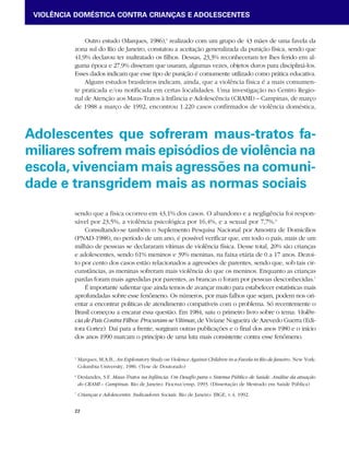 VIOLÊNCIA DOMÉSTICA CONTRA CRIANÇAS E ADOLESCENTES 
Adolescentes que sofreram maus-tratos fa-miliares 
sofrem mais episódios de violência na 
escola, vivenciam mais agressões na comuni-dade 
e transgridem mais as normas sociais 
22 
Outro estudo (Marques, 1986),5 realizado com um grupo de 43 mães de uma favela da 
zona sul do Rio de Janeiro, constatou a aceitação generalizada da punição física, sendo que 
41,9% declarou ter maltratado os filhos. Dessas, 23,3% reconheceram ter lhes ferido em al-guma 
época e 27,9% disseram que usaram, algumas vezes, objetos duros para discipliná-los. 
Esses dados indicam que esse tipo de punição é comumente utilizado como prática educativa. 
Alguns estudos brasileiros indicam, ainda, que a violência física é a mais comumen-te 
praticada e/ou notificada em certas localidades. Uma investigação no Centro Regio-nal 
de Atenção aos Maus-Tratos à Infância e Adolescência (CRAMI) – Campinas, de março 
de 1988 a março de 1992, encontrou 1.220 casos confirmados de violência doméstica, 
sendo que a física ocorreu em 43,1% dos casos. O abandono e a negligência foi respon-sável 
por 23,5%, a violência psicológica por 16,4%, e a sexual por 7,7%.6 
Consultando-se também o Suplemento Pesquisa Nacional por Amostra de Domicílios 
(PNAD-1988), no período de um ano, é possível verificar que, em todo o país, mais de um 
milhão de pessoas se declararam vítimas de violência física. Desse total, 20% são crianças 
e adolescentes, sendo 61% meninos e 39% meninas, na faixa etária de 0 a 17 anos. Dezoi-to 
por cento dos casos estão relacionados a agressões de parentes, sendo que, sob tais cir-cunstâncias, 
as meninas sofreram mais violência do que os meninos. Enquanto as crianças 
pardas foram mais agredidas por parentes, as brancas o foram por pessoas desconhecidas.7 
É importante salientar que ainda temos de avançar muito para estabelecer estatísticas mais 
aprofundadas sobre esse fenômeno. Os números, por mais falhos que sejam, podem nos ori-entar 
a encontrar políticas de atendimento compatíveis com o problema. Só recentemente o 
Brasil começou a encarar essa questão. Em 1984, saiu o primeiro livro sobre o tema: Violên-cia 
de Pais Contra Filhos: Procuram-se Vítimas, de Viviane Nogueira de Azevedo Guerra (Edi-tora 
Cortez). Daí para a frente, surgiram outras publicações e o final dos anos 1980 e o início 
dos anos 1990 marcam o princípio de uma luta mais consistente contra esse fenômeno. 
5 Marques, M.A.B., An Exploratory Study on Violence Against Children in a Favela in Rio de Janeiro. New York: 
Columbia University, 1986. (Tese de Doutorado) 
6 Deslandes, S.F. Maus-Tratos na Infância: Um Desafio para o Sistema Público de Saúde. Análise da atuação 
do CRAMI – Campinas. Rio de Janeiro: Fiocruz/ensp, 1993. (Dissertação de Mestrado em Saúde Pública) 
7 Crianças e Adolescentes. Indicadores Sociais. Rio de Janeiro: IBGE, v.4, 1992. 
 