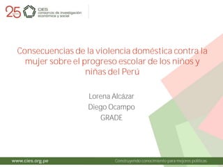 Construyendo conocimiento para mejores políticas
Consecuencias de la violencia doméstica contra la
mujer sobre el progreso escolar de los niños y
niñas del Perú
Lorena Alcázar
Diego Ocampo
GRADE
 