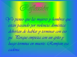 Yo pienso que las mujeres y hombres que
están pasando por violencia doméstica
deberían de hablar y terminar con eso
ya. Porque empieza con un grito y
luego termina en muerte. Rompan esa
cadena.
 