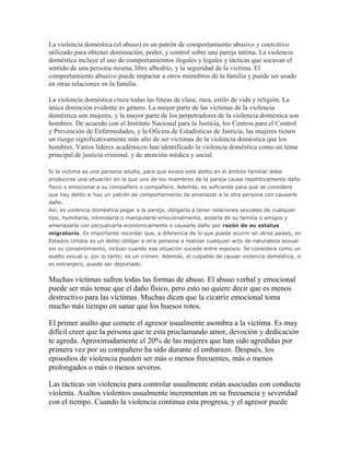 La violencia doméstica (el abuso) es un patrón de comportamiento abusivo y coercitivo
utilizado para obtener dominación, poder, y control sobre una pareja íntima. La violencia
doméstica incluye el uso de comportamientos ilegales y legales y tácticas que socavan el
sentido de una persona misma, libre albedrío, y la seguridad de la víctima. El
comportamiento abusivo puede impactar a otros miembros de la familia y puede ser usado
en otras relaciones en la familia.
La violencia doméstica cruza todas las líneas de clase, raza, estilo de vida y religión. La
única distinción evidente es género. La mayor parte de las víctimas de la violencia
doméstica son mujeres, y la mayor parte de los perpetradores de la violencia doméstica son
hombres. De acuerdo con el Instituto Nacional para la Justicia, los Centros para el Control
y Prevención de Enfermedades, y la Oficina de Estadísticas de Justicia, las mujeres tienen
un riesgo significativamente más alto de ser víctimas de la violencia doméstica que los
hombres. Varios líderes académicos han identificado la violencia doméstica como un tema
principal de justicia criminal, y de atención médica y social.
Si la víctima es una persona adulta, para que exista este delito en el ámbito familiar debe
producirse una situación en la que uno de los miembros de la pareja causa repetitivamente daño
físico o emocional a su compañero o compañera. Además, es suficiente para que se considere
que hay delito si hay un patrón de comportamiento de amenazar a la otra persona con causarle
daño.
Así, es violencia doméstica pegar a la pareja, obligarla a tener relaciones sexuales de cualquier
tipo, humillarla, intimidarla o manipularla emocionalmente, aislarla de su familia o amigos y
amenazarla con perjudicarla económicamente o causarle daño por razón de su estatus
migratorio. Es importante recordar que, a diferencia de lo que puede ocurrir en otros países, en
Estados Unidos es un delito obligar a otra persona a realizar cualquier acto de naturaleza sexual
sin su consentimiento, incluso cuando esa situación sucede entre esposos. Se considera como un
asalto sexual y, por lo tanto, es un crimen. Además, el culpable de causar violencia doméstica, si
es extranjero, puede ser deportado.

Muchas víctimas sufren todas las formas de abuso. El abuso verbal y emocional
puede ser más tenue que el daño físico, pero esto no quiere decir que es menos
destructivo para las víctimas. Muchas dicen que la cicatriz emocional toma
mucho más tiempo en sanar que los huesos rotos.
El primer asalto que comete el agresor usualmente asombra a la víctima. Es muy
difícil creer que la persona que te esta proclamando amor, devoción y dedicación
te agreda. Aproximadamente el 20% de las mujeres que han sido agredidas por
primera vez por su compañero ha sido durante el embarazo. Después, los
episodios de violencia pueden ser más o menos frecuentes, más o menos
prolongados o más o menos severos.
Las tácticas sin violencia para controlar usualmente están asociadas con conducta
violenta. Asaltos violentos usualmente incrementan en su frecuencia y severidad
con el tiempo. Cuando la violencia continua esta progresa, y el agresor puede

 