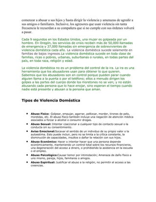 comenzar a abusar a sus hijos y hasta dirigir la violencia y amenazas de agredir a
sus amigos o familiares. Inclusive, los agresores que usan violencia sin tanta
frecuencia le recuerdan a su compañera que si no cumple con sus órdenes volverá
a pasar.
Cada 9 segundos en los Estados Unidos, una mujer es golpeada por un
hombre. En Oregón, los servicios de crisis reciben más de 50,000 llamadas
de emergencia y 37,000 llamadas sin emergencia de sobrevivientes de
violencia doméstica cada año. La violencia doméstica sucede solamente en
familias de bajos ingresos.La violencia doméstica sucede en toda clase de
familias, ricas o pobres, urbanas, suburbanas o rurales, en todas partes del
país, en toda raza, religión y edad.
La violencia doméstica no es un problema del control de la ira. La ira es una
herramienta que los abusadores usan para obtener lo que quieren.
Sabemos que los abusadores son en control porque pueden parar cuando
alguien llama a la puerta o por el teléfono; ellos a menudo dirigen los
golpes a las partes del cuerpo donde los moretones no se ven; y no están
abusando cada persona que lo hace enojar, sino esperan el tiempo cuando
nadie está presente y abusan a la persona que aman.

Tipos de Violencia Doméstica

Abuso Físico: Golpear, empujar, agarrar, pellizcar, morder, tirones de pelo,
mordidas, etc. El abuso físico también incluye una negación de atención médica
asociados a forzar a alcohol o consumir drogas.
Abuso Sexual: Intentar coaccionar a cualquier tipo de contacto sexual o la
conducta sin su consentimiento.
Aviso Emocional:Socavar el sentido de un individuo de su propio valor o la
autoestima. Esto puede incluir, pero no se limita a la crítica constante, la
disminución de capacidades, insultos o dañar la relación con sus hijos.
Abuso Económico: Hacer o intentar hacer que una persona depende
económicamente, manteniendo un control total sobre los recursos financieros,
una degeneración del acceso a dinero, o prohibiendo la asistencia en la escuela
o el empleo.
Abuso Psicológico:Causar temor por intimidación; Amenaza de daño físico a
uno mismo, pareja, hijos, familiares o amigos.
Abuso Espiritual: Justificar el abuso a la religión, no permitir el acceso a las
creencias.

 