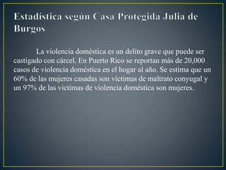La violencia doméstica es un delito grave que puede ser
castigado con cárcel. En Puerto Rico se reportan más de 20,000
casos de violencia doméstica en el hogar al año. Se estima que un
60% de las mujeres casadas son víctimas de maltrato conyugal y
un 97% de las victimas de violencia doméstica son mujeres.
 