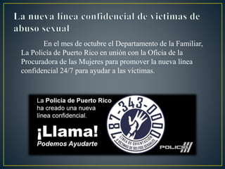 En el mes de octubre el Departamento de la Familiar,
La Policía de Puerto Rico en unión con la Oficia de la
Procuradora de las Mujeres para promover la nueva línea
confidencial 24/7 para ayudar a las víctimas.
 