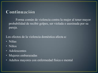 Forma común de violencia contra la mujer al tener mayor
probabilidad de recibir golpes, ser violada o asesinada por su
pareja.
Los efectos de la violencia doméstica afecta a:
• Niñas
• Niños
• Adolescentes
• Mujeres embarazadas
• Adultos mayores con enfermedad física o mental
 