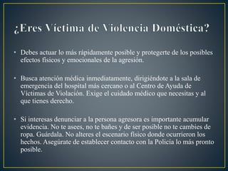 • Debes actuar lo más rápidamente posible y protegerte de los posibles
efectos físicos y emocionales de la agresión.
• Busca atención médica inmediatamente, dirigiéndote a la sala de
emergencia del hospital más cercano o al Centro de Ayuda de
Víctimas de Violación. Exige el cuidado médico que necesitas y al
que tienes derecho.
• Si interesas denunciar a la persona agresora es importante acumular
evidencia. No te asees, no te bañes y de ser posible no te cambies de
ropa. Guárdala. No alteres el escenario físico donde ocurrieron los
hechos. Asegúrate de establecer contacto con la Policía lo más pronto
posible.
 