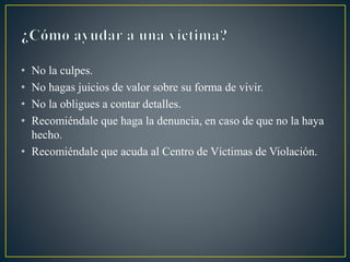 • No la culpes.
• No hagas juicios de valor sobre su forma de vivir.
• No la obligues a contar detalles.
• Recomiéndale que haga la denuncia, en caso de que no la haya
hecho.
• Recomiéndale que acuda al Centro de Víctimas de Violación.
 