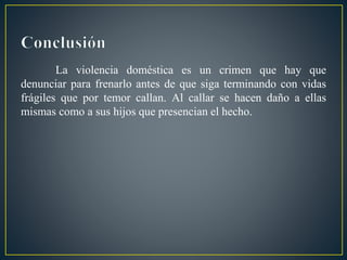 La violencia doméstica es un crimen que hay que
denunciar para frenarlo antes de que siga terminando con vidas
frágiles que por temor callan. Al callar se hacen daño a ellas
mismas como a sus hijos que presencian el hecho.
 