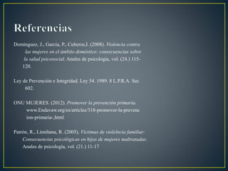 Dominguez, J., Garcia, P., Cuberos,I. (2008). Violencia contra
las mujeres en el ámbito doméstico: consecuencias sobre
la salud psicosocial. Anales de psicología, vol. (24.) 115-
120.
Ley de Prevención e Integridad. Ley 54. 1989. 8 L.P.R.A. Sec
602.
ONU MUJERES. (2012). Promover la prevención primaria.
www.Endavaw.org/es/articles/318-promover-la-prevenc
ion-primaria-,html
Patrón, R., Limiñana, R. (2005). Víctimas de violelncia familiar:
Consecuencias psicológicas en hijos de mujeres maltratadas.
Anales de psicología, vol. (21.) 11-17
 