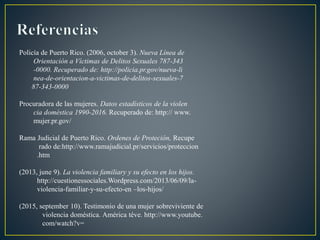 Policía de Puerto Rico. (2006, october 3). Nueva Línea de
Orientación a Víctimas de Delitos Sexuales 787-343
-0000. Recuperado de: http://policia.pr.gov/nueva-li
nea-de-orientacion-a-victimas-de-delitos-sexuales-7
87-343-0000
Procuradora de las mujeres. Datos estadísticos de la violen
cia doméstica 1990-2016. Recuperado de: http:// www.
mujer.pr.gov/
Rama Judicial de Puerto Rico. Ordenes de Proteción, Recupe
rado de:http://www.ramajudicial.pr/servicios/proteccion
.htm
(2013, june 9). La violencia familiary y su efecto en los hijos.
http://cuestionessociales.Wordpress.com/2013/06/09/la-
violencia-familiar-y-su-efecto-en –los-hijos/
(2015, september 10). Testimonio de una mujer sobreviviente de
violencia doméstica. América téve. http://www.youtube.
com/watch?v=
 