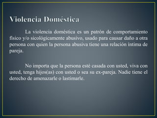 La violencia doméstica es un patrón de comportamiento
físico y/o sicológicamente abusivo, usado para causar daño a otra
persona con quien la persona abusiva tiene una relación íntima de
pareja.
No importa que la persona esté casada con usted, viva con
usted, tenga hijos(as) con usted o sea su ex-pareja. Nadie tiene el
derecho de amenazarle o lastimarle.
 