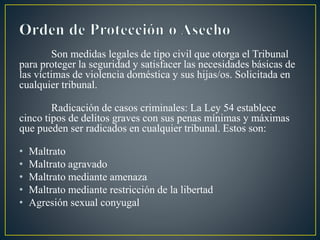 Son medidas legales de tipo civil que otorga el Tribunal
para proteger la seguridad y satisfacer las necesidades básicas de
las víctimas de violencia doméstica y sus hijas/os. Solicitada en
cualquier tribunal.
Radicación de casos criminales: La Ley 54 establece
cinco tipos de delitos graves con sus penas mínimas y máximas
que pueden ser radicados en cualquier tribunal. Estos son:
• Maltrato
• Maltrato agravado
• Maltrato mediante amenaza
• Maltrato mediante restricción de la libertad
• Agresión sexual conyugal
 