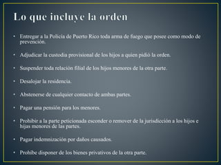 • Entregar a la Policía de Puerto Rico toda arma de fuego que posee como modo de
prevención.
• Adjudicar la custodia provisional de los hijos a quien pidió la orden.
• Suspender toda relación filial de los hijos menores de la otra parte.
• Desalojar la residencia.
• Abstenerse de cualquier contacto de ambas partes.
• Pagar una pensión para los menores.
• Prohibir a la parte peticionada esconder o remover de la jurisdicción a los hijos e
hijas menores de las partes.
• Pagar indemnización por daños causados.
• Prohíbe disponer de los bienes privativos de la otra parte.
 