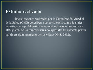 Investigaciones realizadas por la Organización Mundial
de la Salud (OMS) describen que la violencia contra la mujer
constituye una problemática universal, estimando que entre un
10% y 69% de las mujeres han sido agredidas físicamente por su
pareja en algún momento de sus vidas (OMS, 2002).
 