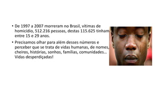 • De 1997 a 2007 morreram no Brasil, vítimas de
homicídio, 512.216 pessoas, destas 115.625 tinham
entre 15 e 29 anos.
• Precisamos olhar para além desses números e
perceber que se trata de vidas humanas, de nomes,
cheiros, histórias, sonhos, famílias, comunidades…
Vidas desperdiçadas!
 