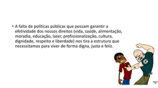 • A falta de políticas públicas que possam garantir a
efetividade dos nossos direitos (vida, saúde, alimentação,
moradia, educação, lazer, profissionalização, cultura,
dignidade, respeito e liberdade) nos tira a estrutura que
necessitamos para viver de forma digna, justa e feliz.
 
