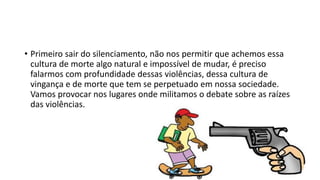 • Primeiro sair do silenciamento, não nos permitir que achemos essa
cultura de morte algo natural e impossível de mudar, é preciso
falarmos com profundidade dessas violências, dessa cultura de
vingança e de morte que tem se perpetuado em nossa sociedade.
Vamos provocar nos lugares onde militamos o debate sobre as raízes
das violências.
 