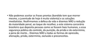 • Não podemos aceitar as frases prontas (bandido tem que morrer
mesmo, a juventude de hoje é muito violenta) e as soluções
imediatistas. Reafirmamos a defesa da vida e dizemos NÃO a redução
da maioridade penal, ao toque de recolher, a este sistema carcerário
brasileiro que deposita pessoas como se fossem lixos humanos, a essa
segurança pública do controle, da punição, da prisão e do extermínio,
a pena de morte… Dizemos NÃO a todas as formas de opressão,
alienação, prisão, extermínio, exclusão e preconceitos.
 