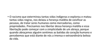• O racismo que exterminou tantas vidas indígenas e explorou e matou
tantas vidas negras, nos deixou a herança maldita de coisificar as
pessoas, de tratar seres humanos como mercadorias, como
propriedades. Precisamos nos libertar dessa herança maldita e essa
libertação pode começar com a simplicidade de um abraço, porque
quando abraçamos alguém sentimos as batidas do coração humano e
percebemos que está diante de nós a imensa e extraordinária beleza
da vida.
 
