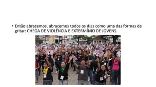 • Então abracemos, abracemos todos os dias como uma das formas de
gritar: CHEGA DE VIOLÊNCIA E EXTERMÍNIO DE JOVENS.
 