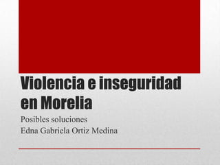 Violencia e inseguridad
en Morelia
Posibles soluciones
Edna Gabriela Ortiz Medina
 