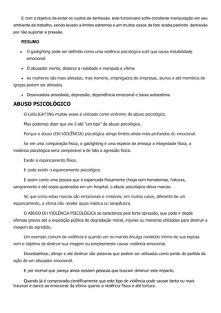 E com o objetivo de evitar os custos de demissão, este funcionário sofre constante manipulação em seu
ambiente de trabalho, sendo levado a limites extremos e em muitos casos de fato acaba pedindo demissão
por não suportar a pressão.
RESUMO
 O gaslighting pode ser definido como uma violência psicológica sutil que causa instabilidade
emocional.
 O abusador mente, distorce a realidade e manipula a vítima
 As mulheres são mais afetadas, mas homens, empregados de empresas, alunos e até membros de
igrejas podem ser afetados
 Desencadeia ansiedade, depressão, dependência emocional e baixa autoestima.
ABUSO PSICOLÓGICO
O GASLIGHTING muitas vezes é utilizado como sinônimo de abuso psicológico.
Mas podemos dizer que ele é até “um tipo” de abuso psicológico.
Porque o abuso (OU VIOLÊNCIA) psicológica atinge limites ainda mais profundos do emocional.
Se em uma comparação física, o gaslighting é uma espécie de ameaça a integridade física, a
violência psicológica seria comparável a de fato a agressão física.
Existe o espancamento físico.
E pode existir o espancamento psicológico.
E assim como uma pessoa que é espancada fisicamente chega com hematomas, fraturas,
sangramento e até ossos quebrados em um hospital, o abuso psicológico deixa marcas.
Só que como estas marcas são emocionais e invisíveis, em muitos casos, diferente de um
espancamento, a vítima não recebe ajuda médica ou terapêutica.
O ABUSO OU VIOLÊNCIA PSICOLÓGICA se caracteriza pela forte opressão, que pode ir desde
ofensas graves até a exposição pública de degradação moral, injurias ou maneiras utilizadas para destruir a
imagem do agredido.
Um exemplo comum de violência é quando um ex-marido divulga conteúdo íntimo de sua esposa
com o objetivo de destruir sua imagem ou simplesmente causar violência emocional.
Desestabilizar, atingir e até destruir são palavras que podem ser utilizadas como ponto de partida da
ação de um abusador emocional.
E por incrível que pareça ainda existem pessoas que buscam diminuir este impacto.
Quando já é comprovado cientificamente que este tipo de violência pode causar tanto ou mais
traumas e danos ao emocional da vítima quanto a violência física e até tortura.
 