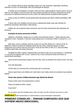 Sim, pessoas vítimas de abuso psicológico podem ser mais suscetíveis a depressão, alcoolismo,
distúrbios no sono e na alimentação, além da somatização de doenças.
À medida que sua autoestima é minada a vítima se fecha, acaba perdendo vínculos sociais e torna-se
cada vez mais isolada, o que torna tudo isso mais perigoso pois além da vítima se enfraquecer ela perde
aos poucos as referências externas de como é estar num relacionamento verdadeiramente saudável.
E aqui eu faço um ALERTA, porque grande parte das pessoas que sofrem violência psicológica, SÃO
JOVENS.
E temos visto uma verdadeira leva de jovens e adolescentes desde muito cedo sofrendo de
problemas emocionais relacionados a estes abusos.
A Bíblia não usa as palavras abuso emocional, mas há muitas características dele abordadas nas
Escrituras.
Exemplos de abuso emocional na Bíblia:
Abigail foi, certamente, casada com um marido emocionalmente abusivo – Nabal é descrito como
“grosseiro e meio”, insultante, e “perverso” pelas pessoas que o conheceram melhor (1 Samuel 25. 3, 14,
25).
Além disso, vemos o maltrato verbal do rei Saul com seu filho Jônatas em 1 Samuel 20.30. Os
babilônios “mataram os filhos de Zedequias diante dos seus olhos. Então eles ataram os olhos”,
assegurando que a última coisa que veria seria a morte de seus filhos (2 Reis 25.7). Essa atrocidade
combinou abuso físico com abuso emocional.
Os pedido de Dalila a Sansão “importunando-o ela todos os dias com as suas palavras, e molestando-
o, a sua alma se angustiou até a morte.” (Juízes 16.16), é outro exemplo de abuso emocional, ou
possivelmente psicológico.
Jesus nas bem aventuranças explicou como ser feliz, como se comportar de maneira a levar uma vida
digna.
Uma vida abençoada.
Já falei sobre as 4 primeiras bem aventuranças aqui na juventude.
Hoje eu quero fazer uma reflexão com vocês sobre mais 3 delas, dentro do contexto do que estamos
falando.
Como nós, jovens cristãos devemos agir diante do abuso?
Porque muitas vezes nós presenciaremos o abuso.
Outras nós podemos sofrer o abuso.
O que fazer?
Eu vou deixar aqui três conselhos para vocês com base nos três versículos que lemos no início:
VESÍCULO 7 Bem-aventurados os misericordiosos, porque alcançarão misericórdia.
PRIMEIRO CONSELHO – TENHAM COMPAIXÃO DOS QUE
SOFREM ABUSO EMOCIONAL.
 