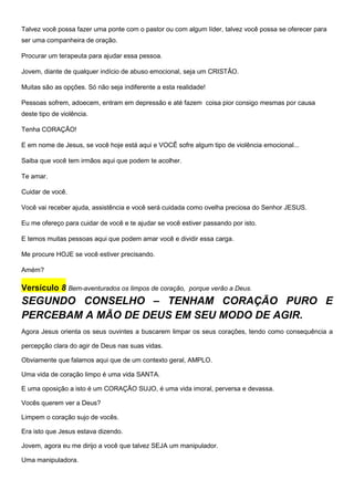 Talvez você possa fazer uma ponte com o pastor ou com algum líder, talvez você possa se oferecer para
ser uma companheira de oração.
Procurar um terapeuta para ajudar essa pessoa.
Jovem, diante de qualquer indício de abuso emocional, seja um CRISTÃO.
Muitas são as opções. Só não seja indiferente a esta realidade!
Pessoas sofrem, adoecem, entram em depressão e até fazem coisa pior consigo mesmas por causa
deste tipo de violência.
Tenha CORAÇÃO!
E em nome de Jesus, se você hoje está aqui e VOCÊ sofre algum tipo de violência emocional...
Saiba que você tem irmãos aqui que podem te acolher.
Te amar.
Cuidar de você.
Você vai receber ajuda, assistência e você será cuidada como ovelha preciosa do Senhor JESUS.
Eu me ofereço para cuidar de você e te ajudar se você estiver passando por isto.
E temos muitas pessoas aqui que podem amar você e dividir essa carga.
Me procure HOJE se você estiver precisando.
Amém?
Versículo 8 Bem-aventurados os limpos de coração, porque verão a Deus.
SEGUNDO CONSELHO – TENHAM CORAÇÃO PURO E
PERCEBAM A MÃO DE DEUS EM SEU MODO DE AGIR.
Agora Jesus orienta os seus ouvintes a buscarem limpar os seus corações, tendo como consequência a
percepção clara do agir de Deus nas suas vidas.
Obviamente que falamos aqui que de um contexto geral, AMPLO.
Uma vida de coração limpo é uma vida SANTA.
E uma oposição a isto é um CORAÇÃO SUJO, é uma vida imoral, perversa e devassa.
Vocês querem ver a Deus?
Limpem o coração sujo de vocês.
Era isto que Jesus estava dizendo.
Jovem, agora eu me dirijo a você que talvez SEJA um manipulador.
Uma manipuladora.
 