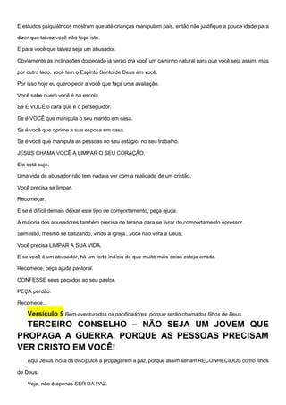 E estudos psiquiátricos mostram que até crianças manipulam pais, então não justifique a pouca idade para
dizer que talvez você não faça isto.
E para você que talvez seja um abusador.
Obviamente as inclinações do pecado já serão pra você um caminho natural para que você seja assim, mas
por outro lado, você tem o Espírito Santo de Deus em você.
Por isso hoje eu quero pedir a você que faça uma avaliação.
Você sabe quem você é na escola.
Se É VOCÊ o cara que é o perseguidor.
Se é VOCÊ que manipula o seu marido em casa.
Se é você que oprime a sua esposa em casa.
Se é você que manipula as pessoas no seu estágio, no seu trabalho.
JESUS CHAMA VOCÊ A LIMPAR O SEU CORAÇÂO.
Ele está sujo.
Uma vida de abusador não tem nada a ver com a realidade de um cristão.
Você precisa se limpar.
Recomeçar.
E se é difícil demais deixar este tipo de comportamento, peça ajuda.
A maioria dos abusadores também precisa de terapia para se livrar do comportamento opressor.
Sem isso, mesmo se batizando, vindo a igreja...você não verá a Deus.
Você precisa LIMPAR A SUA VIDA.
E se você é um abusador, há um forte indício de que muito mais coisa esteja errada.
Recomece, peça ajuda pastoral.
CONFESSE seus pecados ao seu pastor.
PEÇA perdão.
Recomece...
Versículo 9 Bem-aventurados os pacificadores, porque serão chamados filhos de Deus.
TERCEIRO CONSELHO – NÃO SEJA UM JOVEM QUE
PROPAGA A GUERRA, PORQUE AS PESSOAS PRECISAM
VER CRISTO EM VOCÊ!
Aqui Jesus incita os discípulos a propagarem a paz, porque assim seriam RECONHECIDOS como filhos
de Deus.
Veja, não é apenas SER DA PAZ.
 