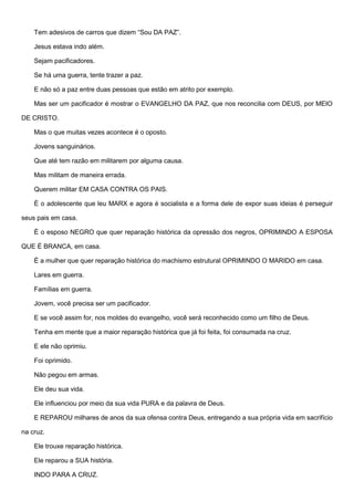 Tem adesivos de carros que dizem “Sou DA PAZ”.
Jesus estava indo além.
Sejam pacificadores.
Se há uma guerra, tente trazer a paz.
E não só a paz entre duas pessoas que estão em atrito por exemplo.
Mas ser um pacificador é mostrar o EVANGELHO DA PAZ, que nos reconcilia com DEUS, por MEIO
DE CRISTO.
Mas o que muitas vezes acontece é o oposto.
Jovens sanguinários.
Que até tem razão em militarem por alguma causa.
Mas militam de maneira errada.
Querem militar EM CASA CONTRA OS PAIS.
É o adolescente que leu MARX e agora é socialista e a forma dele de expor suas ideias é perseguir
seus pais em casa.
É o esposo NEGRO que quer reparação histórica da opressão dos negros, OPRIMINDO A ESPOSA
QUE É BRANCA, em casa.
É a mulher que quer reparação histórica do machismo estrutural OPRIMINDO O MARIDO em casa.
Lares em guerra.
Famílias em guerra.
Jovem, você precisa ser um pacificador.
E se você assim for, nos moldes do evangelho, você será reconhecido como um filho de Deus.
Tenha em mente que a maior reparação histórica que já foi feita, foi consumada na cruz.
E ele não oprimiu.
Foi oprimido.
Não pegou em armas.
Ele deu sua vida.
Ele influenciou por meio da sua vida PURA e da palavra de Deus.
E REPAROU milhares de anos da sua ofensa contra Deus, entregando a sua própria vida em sacrifício
na cruz.
Ele trouxe reparação histórica.
Ele reparou a SUA história.
INDO PARA A CRUZ.
 