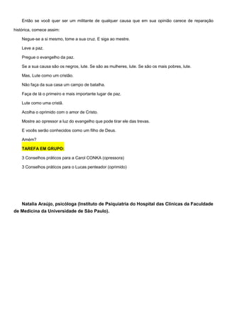 Então se você quer ser um militante de qualquer causa que em sua opinião carece de reparação
histórica, comece assim:
Negue-se a si mesmo, tome a sua cruz. E siga ao mestre.
Leve a paz.
Pregue o evangelho da paz.
Se a sua causa são os negros, lute. Se são as mulheres, lute. Se são os mais pobres, lute.
Mas, Lute como um cristão.
Não faça da sua casa um campo de batalha.
Faça de lá o primeiro e mais importante lugar de paz.
Lute como uma cristã.
Acolha o oprimido com o amor de Cristo.
Mostre ao opressor a luz do evangelho que pode tirar ele das trevas.
E vocês serão conhecidos como um filho de Deus.
Amém?
TAREFA EM GRUPO:
3 Conselhos práticos para a Carol CONKA (opressora)
3 Conselhos práticos para o Lucas penteador (oprimido)
Natalia Araújo, psicóloga (Instituto de Psiquiatria do Hospital das Clínicas da Faculdade
de Medicina da Universidade de São Paulo).
 