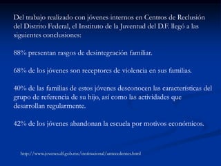 Del trabajo realizado con jóvenes internos en Centros de Reclusión
del Distrito Federal, el Instituto de la Juventud del D.F. llegó a las
siguientes conclusiones:

88% presentan rasgos de desintegración familiar.

68% de los jóvenes son receptores de violencia en sus familias.

40% de las familias de estos jóvenes desconocen las características del
grupo de referencia de su hijo, así como las actividades que
desarrollan regularmente.

42% de los jóvenes abandonan la escuela por motivos económicos.


  http://www.jovenes.df.gob.mx/institucional/antecedentes.html
 