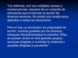 “La violencia, con sus múltiples causas y
consecuencias, requiere de un conjunto de
soluciones que involucran la acción de
diversos sectores. No existe una receta única
aplicable a todas las situaciones.

Pero sí hay un sinnúmero de propuestas de
acción, muchas guiadas por los diversos
enfoques disciplinariosque la estudian. Ellas
se pueden dividir en dos grandes grupos:
acciones dirigidas a controlar la violencia y
aquellas dirigidas a prevenirla.”
 